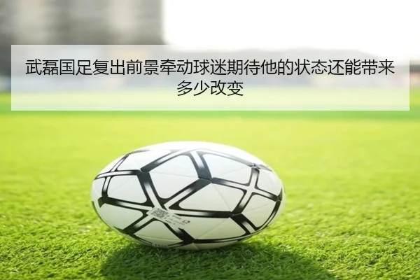 武磊国足复出前景牵动球迷期待他的状态还能带来多少改变